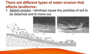 There are different types of water erosion that
affects landforms:
1. Splash erosion - raindrops cause tiny particles of soil to
be detached and to move out.
 