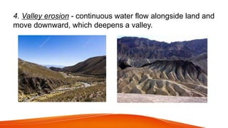 4. Valley erosion - continuous water flow alongside land and
move downward, which deepens a valley.
 