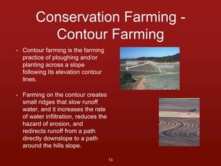 Conservation Farming - 
Contour Farming 
• Contour farming is the farming 
practice of ploughing and/or 
planting across a slope 
following its elevation contour 
lines. 
• Farming on the contour creates 
small ridges that slow runoff 
water, and it increases the rate 
of water infiltration, reduces the 
hazard of erosion, and 
redirects runoff from a path 
directly downslope to a path 
around the hills slope. 
13 
 