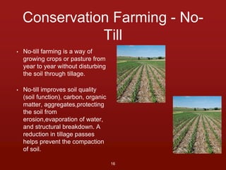 Conservation Farming - No- 
Till 
• No-till farming is a way of 
growing crops or pasture from 
year to year without disturbing 
the soil through tillage. 
• No-till improves soil quality 
(soil function), carbon, organic 
matter, aggregates,protecting 
the soil from 
erosion,evaporation of water, 
and structural breakdown. A 
reduction in tillage passes 
helps prevent the compaction 
of soil. 
16 
 
