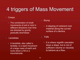 4 triggers of Mass Movement 
• Creeps 
• The combination of small 
movements of soil or rock in 
different directions over time 
are directed by gravity 
gradually downslope 
• Landslides 
• A landslide, also called a 
landslip, is a rapid movement 
of a large mass of earth and 
rocks down a hill or a 
mountainside 
• Slump 
• A slipping of coherent rock 
material along the curved 
surface of a decline 
• Falls 
• It is where regolith cascades 
down a slope, but is not of 
sufficient volume or viscosity 
to behave as a flow. 
19 
 