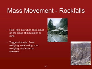 Mass Movement - Rockfalls 
• Rock falls are when rock slides 
off the sides of mountains or 
cliffs. 
• Triggers include: Frost 
wedging, weathering, root 
wedging, and external 
stresses. 
20 
 