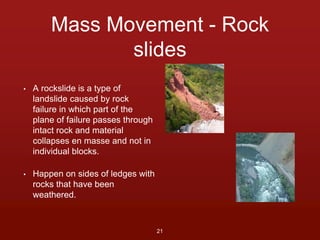 Mass Movement - Rock 
slides 
• A rockslide is a type of 
landslide caused by rock 
failure in which part of the 
plane of failure passes through 
intact rock and material 
collapses en masse and not in 
individual blocks. 
• Happen on sides of ledges with 
rocks that have been 
weathered. 
21 
 