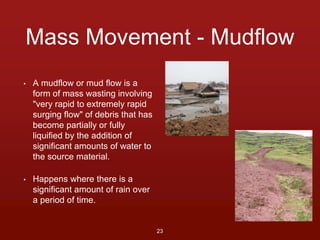 Mass Movement - Mudflow 
• A mudflow or mud flow is a 
form of mass wasting involving 
"very rapid to extremely rapid 
surging flow" of debris that has 
become partially or fully 
liquified by the addition of 
significant amounts of water to 
the source material. 
• Happens where there is a 
significant amount of rain over 
a period of time. 
23 
 