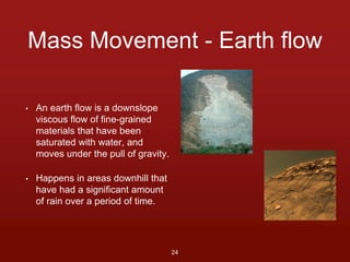 Mass Movement - Earth flow 
• An earth flow is a downslope 
viscous flow of fine-grained 
materials that have been 
saturated with water, and 
moves under the pull of gravity. 
• Happens in areas downhill that 
have had a significant amount 
of rain over a period of time. 
24 
 