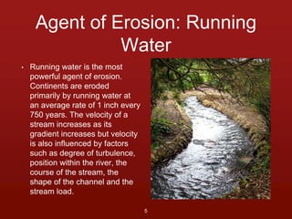 Agent of Erosion: Running 
Water 
• Running water is the most 
powerful agent of erosion. 
Continents are eroded 
primarily by running water at 
an average rate of 1 inch every 
750 years. The velocity of a 
stream increases as its 
gradient increases but velocity 
is also influenced by factors 
such as degree of turbulence, 
position within the river, the 
course of the stream, the 
shape of the channel and the 
stream load. 
5 
 