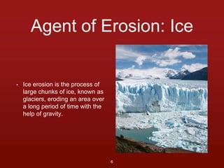 Agent of Erosion: Ice 
• Ice erosion is the process of 
large chunks of ice, known as 
glaciers, eroding an area over 
a long period of time with the 
help of gravity. 
6 
 