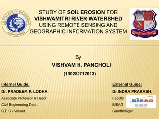 Internal Guide:
Dr. PRADEEP. P. LODHA
Associate Professor & Head
Civil Engineering Dept.,
G.E.C - Valsad
External Guide:
Dr.INDRA PRAKASH,
Faculty
BISAG
Gandhinagar
1
STUDY OF SOIL EROSION FOR
VISHWAMITRI RIVER WATERSHED
USING REMOTE SENSING AND
GEOGRAPHIC INFORMATION SYSTEM
By
VISHVAM H. PANCHOLI
(130280712013)
 