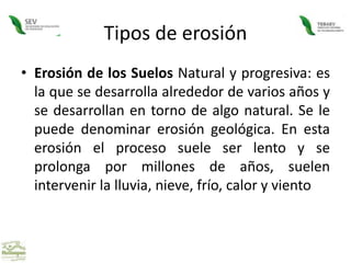 Tipos de erosiónErosión de los Suelos Natural y progresiva: es la que se desarrolla alrededor de varios años y se desarrollan en torno de algo natural. Se le puede denominar erosión geológica. En esta erosión el proceso suele ser lento y se prolonga por millones de años, suelen intervenir la lluvia, nieve, frío, calor y viento