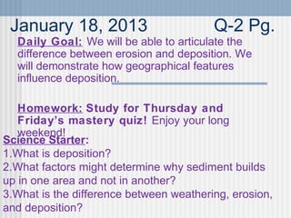 January 18, 2013 Q-2 Pg.
Daily Goal: We will be able to articulate the
difference between erosion and deposition. We
will demonstrate how geographical features
influence deposition.
Homework: Study for Thursday and
Friday’s mastery quiz! Enjoy your long
weekend!
Science Starter:
1.What is deposition?
2.What factors might determine why sediment builds
up in one area and not in another?
3.What is the difference between weathering, erosion,
and deposition?
 