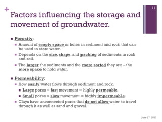 +
Factors influencing the storage and
movement of groundwater.
 Porosity:
 Amount of empty space or holes in sediment and rock that can
be used to store water.
 Depends on the size, shape, and packing of sediments in rock
and soil.
 The larger the sediments and the more sorted they are – the
more space to hold water.
 Permeability:
 How easily water flows through sediment and rock.
 Large pores = fast movement = highly permeable.
 Small pores = slow movement = highly impermeable.
 Clays have unconnected pores that do not allow water to travel
through it as well as sand and gravel.
June 27, 2013
11
 