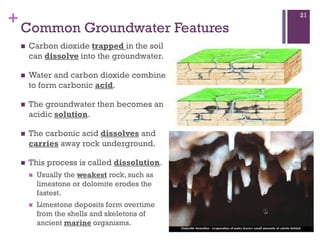 +
Common Groundwater Features
 Carbon dioxide trapped in the soil
can dissolve into the groundwater.
 Water and carbon dioxide combine
to form carbonic acid.
 The groundwater then becomes an
acidic solution.
 The carbonic acid dissolves and
carries away rock underground.
 This process is called dissolution.
 Usually the weakest rock, such as
limestone or dolomite erodes the
fastest.
 Limestone deposits form overtime
from the shells and skeletons of
ancient marine organisms.
21
 