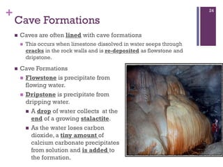 +
Cave Formations
 Caves are often lined with cave formations
 This occurs when limestone dissolved in water seeps through
cracks in the rock walls and is re-deposited as flowstone and
dripstone.
24
 Cave Formations
 Flowstone is precipitate from
flowing water.
 Dripstone is precipitate from
dripping water.
 A drop of water collects at the
end of a growing stalactite.
 As the water loses carbon
dioxide, a tiny amount of
calcium carbonate precipitates
from solution and is added to
the formation.
 
