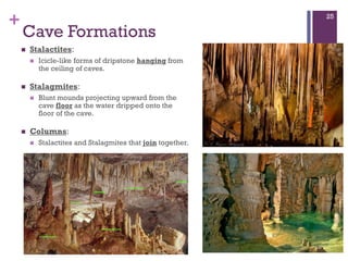 +
Cave Formations
 Stalactites:
 Icicle-like forms of dripstone hanging from
the ceiling of caves.
 Stalagmites:
 Blunt mounds projecting upward from the
cave floor as the water dripped onto the
floor of the cave.
 Columns:
 Stalactites and Stalagmites that join together.
25
 