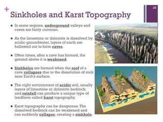 +
Sinkholes and Karst Topography
 In some regions, underground valleys and
caves are fairly common.
 As the limestone or dolomite is dissolved by
acidic groundwater, layers of earth are
hollowed out to form caves.
 Often times, after a cave has formed, the
ground above it is weakened.
 Sinkholes are formed when the roof of a
cave collapses due to the dissolution of rock
near Earth’s surface.
 The right environment of acidic soil, usually
layers of limestone or dolomite bedrock,
and rainfall can produce a unique type of
landform called karst topography.
 Karst topography can be dangerous.The
dissolved bedrock can be weakened and
can suddenly collapse, creating a sinkhole.
26
 