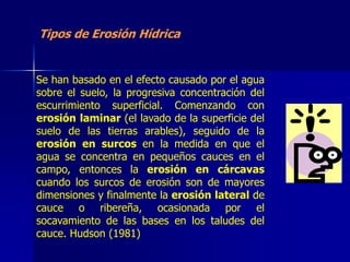 Tipos de Erosión Hídrica


Se han basado en el efecto causado por el agua
sobre el suelo, la progresiva concentración del
escurrimiento superficial. Comenzando con
erosión laminar (el lavado de la superficie del
suelo de las tierras arables), seguido de la
erosión en surcos en la medida en que el
agua se concentra en pequeños cauces en el
campo, entonces la erosión en cárcavas
cuando los surcos de erosión son de mayores
dimensiones y finalmente la erosión lateral de
cauce o ribereña, ocasionada por el
socavamiento de las bases en los taludes del
cauce. Hudson (1981)
 