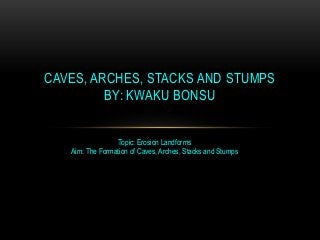 CAVES, ARCHES, STACKS AND STUMPS
BY: KWAKU BONSU
Topic: Erosion Landforms
Aim: The Formation of Caves, Arches, Stacks and Stumps

 