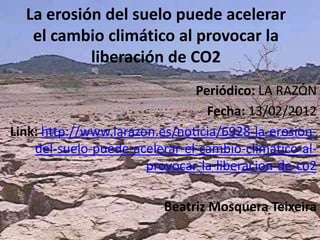 La erosión del suelo puede acelerar
   el cambio climático al provocar la
           liberación de CO2
                               Periódico: LA RAZÓN
                                 Fecha: 13/02/2012
Link: http://www.larazon.es/noticia/6928-la-erosion-
    del-suelo-puede-acelerar-el-cambio-climatico-al-
                       provocar-la-liberacion-de-co2

                          Beatriz Mosquera Teixeira
 