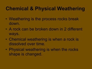 Chemical & Physical Weathering   Weathering is the process rocks break down.  A rock can be broken down in 2 different ways. Chemical weathering is when a rock is dissolved over time. Physical weathering is when the rocks shape is changed.  