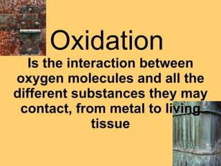 Oxidation  Is the interaction between oxygen molecules and all the different substances they may contact, from metal to living tissue 