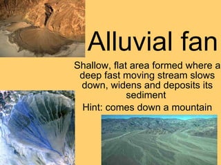 Alluvial fan Shallow, flat area formed where a deep fast moving stream slows down, widens and deposits its sediment  Hint: comes down a mountain 