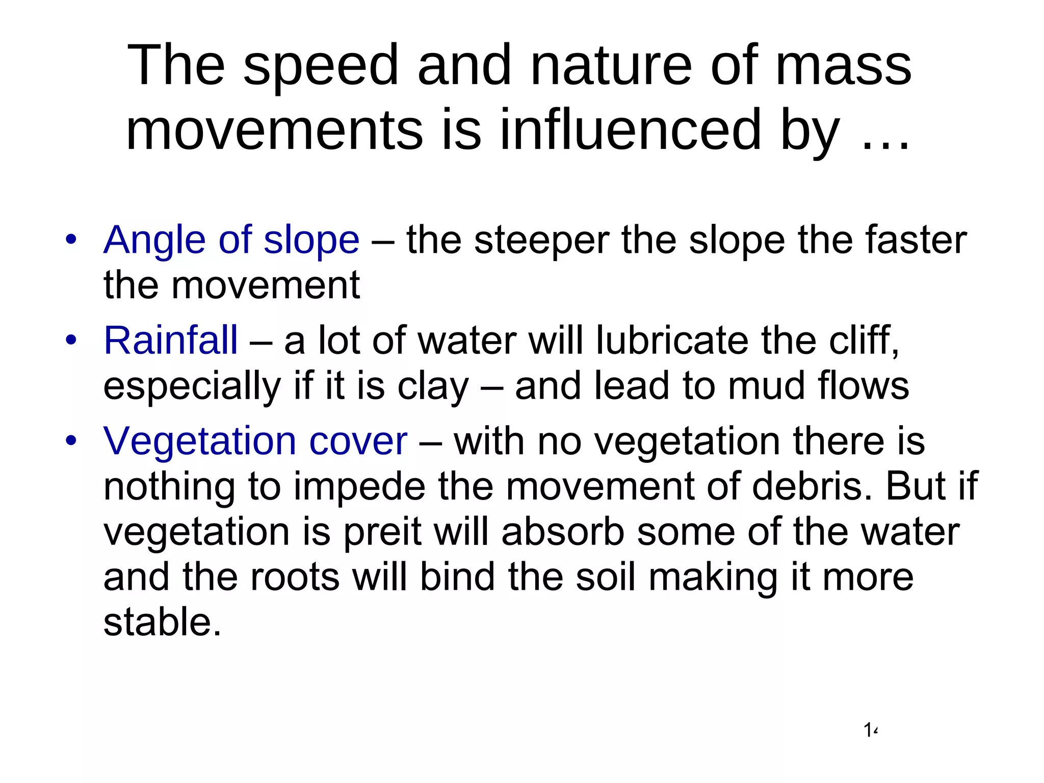The speed and nature of mass movements is influenced by … Angle of slope  – the steeper the slope the faster the movement Rainfall  – a lot of water will lubricate the cliff, especially if it is clay – and lead to mud flows Vegetation cover  – with no vegetation there is nothing to impede the movement of debris. But if vegetation is preit will absorb some of the water and the roots will bind the soil making it more stable. 