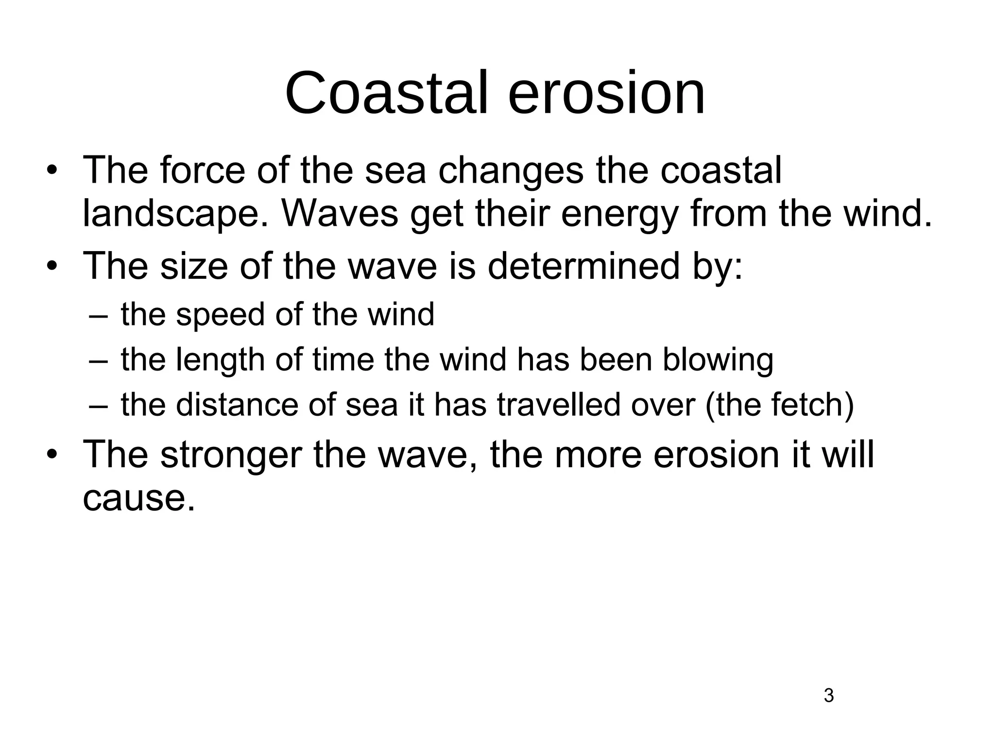 Coastal erosion The force of the sea changes the coastal landscape. Waves get their energy from the wind. The size of the wave is determined by:  the speed of the wind  the length of time the wind has been blowing  the distance of sea it has travelled over (the fetch)  The stronger the wave, the more erosion it will cause.  