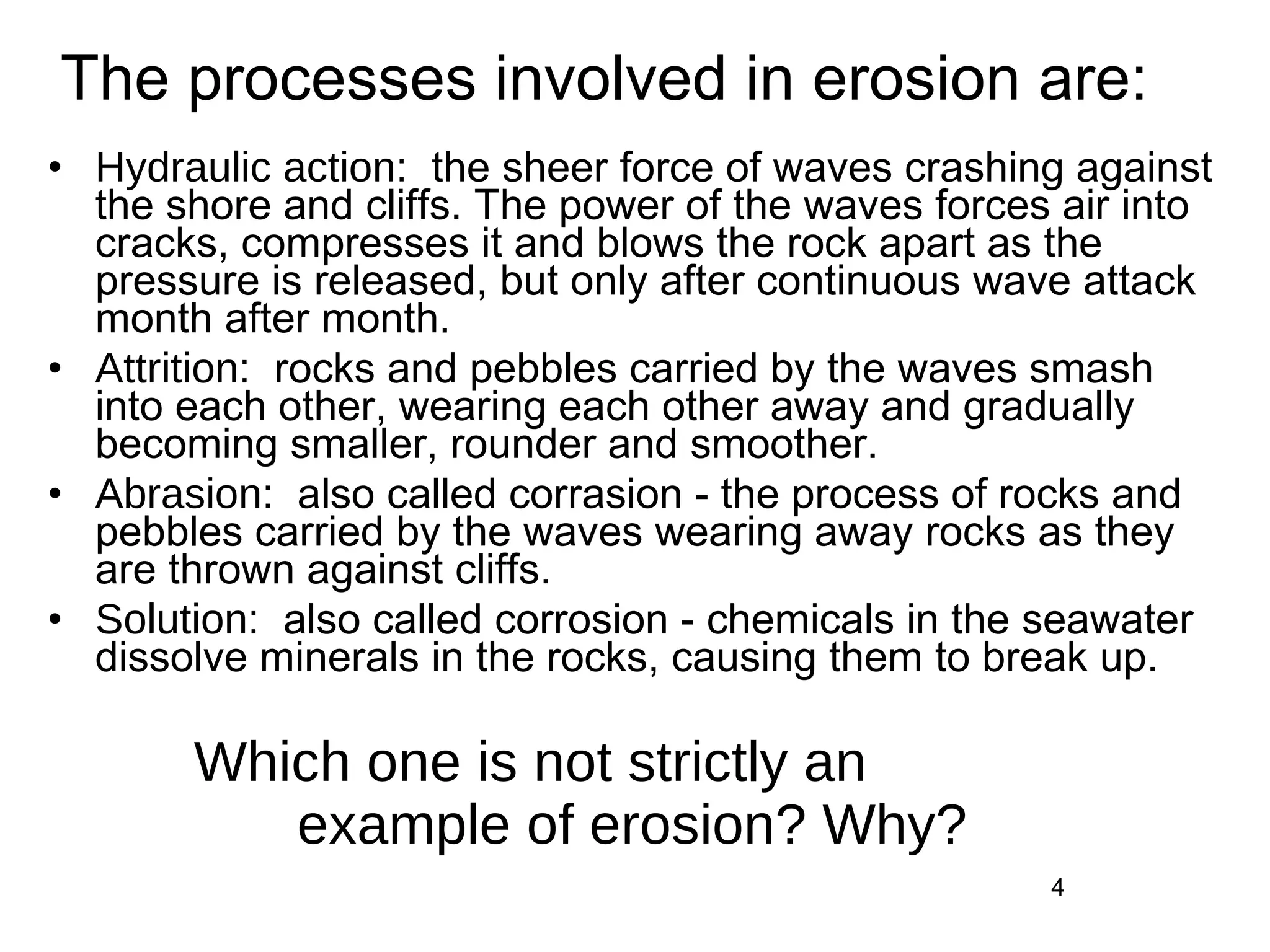 Hydraulic action:  the sheer force of waves crashing against the shore and cliffs. The power of the waves forces air into cracks, compresses it and blows the rock apart as the pressure is released, but only after continuous wave attack month after month. Attrition:  rocks and pebbles carried by the waves smash into each other, wearing each other away and gradually becoming smaller, rounder and smoother. Abrasion:  also called corrasion - the process of rocks and pebbles carried by the waves wearing away rocks as they are thrown against cliffs. Solution:  also called corrosion - chemicals in the seawater dissolve minerals in the rocks, causing them to break up. Which one is not strictly an  example of erosion? Why? The processes involved in erosion are: 