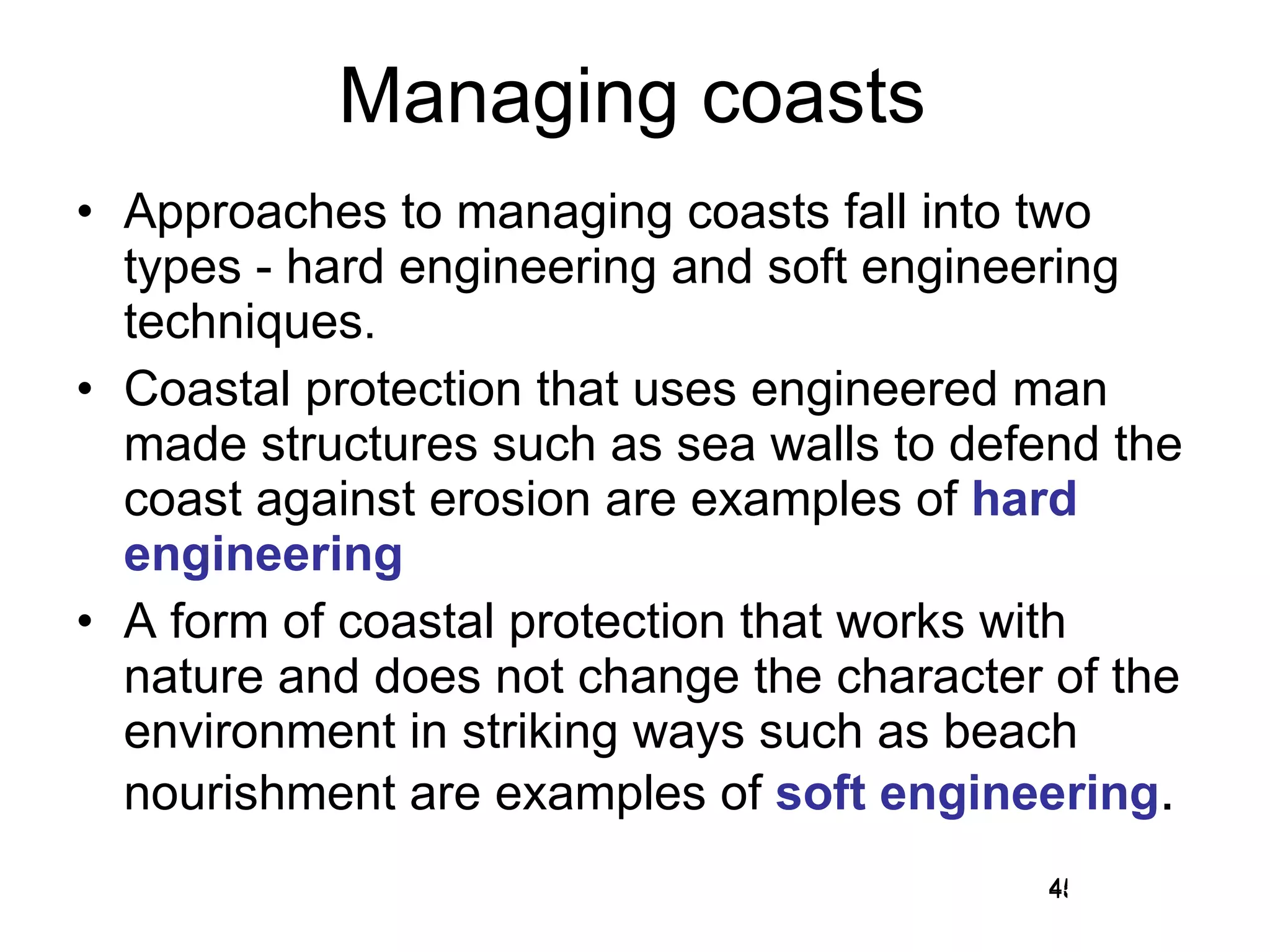 Managing coasts Approaches to managing coasts fall into two types - hard engineering and soft engineering techniques. Coastal protection that uses engineered man made structures such as sea walls to defend the coast against erosion are examples of  hard engineering A form of coastal protection that works with nature and does not change the character of the environment in striking ways such as beach nourishment are examples of  soft engineering . 