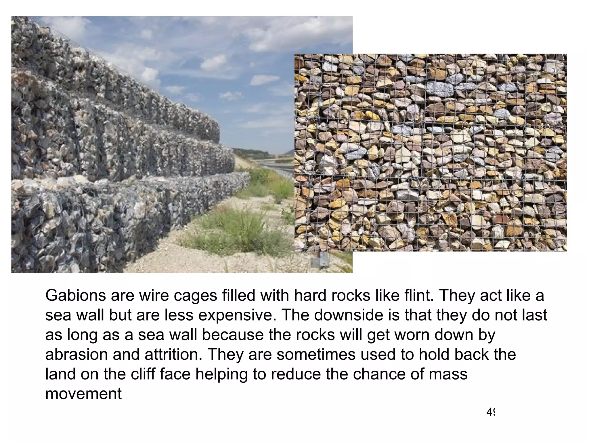 Gabions are wire cages filled with hard rocks like flint. They act like a sea wall but are less expensive. The downside is that they do not last as long as a sea wall because the rocks will get worn down by abrasion and attrition. They are sometimes used to hold back the land on the cliff face helping to reduce the chance of mass movement 