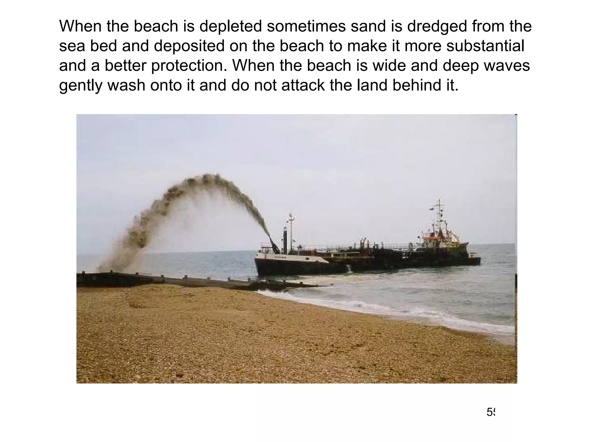 When the beach is depleted sometimes sand is dredged from the sea bed and deposited on the beach to make it more substantial and a better protection. When the beach is wide and deep waves gently wash onto it and do not attack the land behind it.  