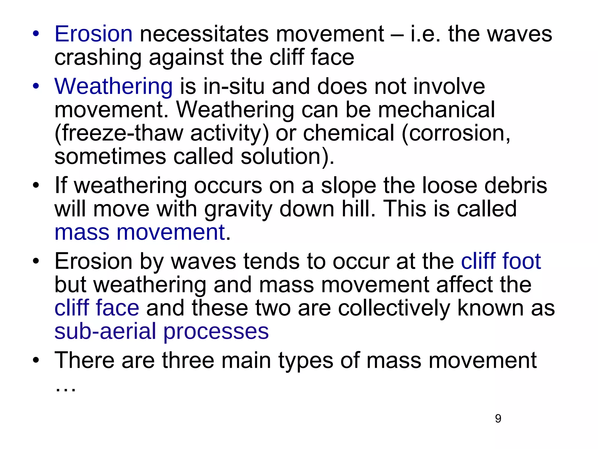 Erosion  necessitates movement – i.e. the waves crashing against the cliff face Weathering  is in-situ and does not involve movement. Weathering can be mechanical (freeze-thaw activity) or chemical (corrosion, sometimes called solution). If weathering occurs on a slope the loose debris will move with gravity down hill. This is called  mass movement . Erosion by waves tends to occur at the  cliff foot  but weathering and mass movement affect the  cliff face  and these two are collectively known as  sub-aerial processes There are three main types of mass movement …  