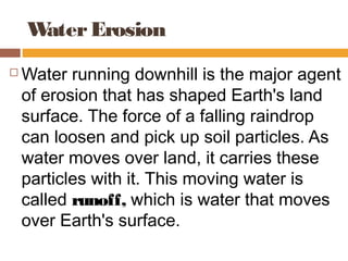 Water Erosion
   Water running downhill is the major agent
    of erosion that has shaped Earth's land
    surface. The force of a falling raindrop
    can loosen and pick up soil particles. As
    water moves over land, it carries these
    particles with it. This moving water is
    called runoff, which is water that moves
    over Earth's surface.
 