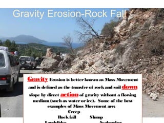Gravity Erosion-Rock Fall




   Gravity Erosion is better known as Mass Movement
   and is defined as the transfer of rock and soil down
   slope by direct action of gravity without a flowing
     medium (such as water or ice). Some of the best
           examples of Mass Movement are:
                     Creep
               Rock fall        Slump
 