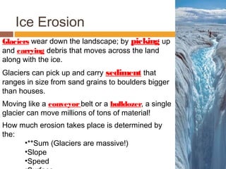 Ice Erosion
Glaciers wear down the landscape; by picking up
and carrying debris that moves across the land
along with the ice.
Glaciers can pick up and carry sediment that
ranges in size from sand grains to boulders bigger
than houses.
Moving like a conveyor belt or a bulldozer, a single
glacier can move millions of tons of material!
How much erosion takes place is determined by
the:
     •**Sum (Glaciers are massive!)
     •Slope
     •Speed
 