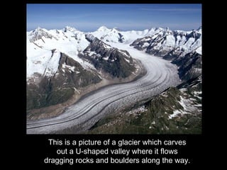 This is a picture of a glacier which carves
   out a U-shaped valley where it flows
dragging rocks and boulders along the way.
 