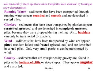 You can identify which agent of erosion transported each sediment by looking at
a few characteristics:
Running Water – sediments that have been transported through
running water appear rounded and smooth and are deposited in
sorted piles.
Glaciers – sediments that have been transported by glaciers appear
scratched, grooved, and are deposited in completely unsorted
piles, because they were dropped during melting. Also, boulders
can only be transported by glaciers.
Wind - sediments that have been transported by wind are appear
pitted (random holes) and frosted (glazed look) and are deposited
in sorted piles. Only very small particles can be transported by
wind.
Gravity – sediments that are transported by gravity are found in
piles at the bottom of cliffs or steep slopes. They appear angular
and unsorted.                    Mrs. Degl                     34
 