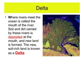 Delta
• Where rivers meet the
  ocean is called the
  mouth of the river.
  Soil and dirt carried
  by these rivers is
  deposited at the
  mouth, and new land
  is formed. The new,
  soil-rich land is known
  as a Delta
 