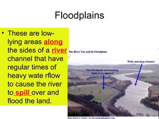 Floodplains
• These are low-
  lying areas along
  the sides of a river
  channel that have
  regular times of
  heavy wate rflow
  to cause the river
  to spill over and
  flood the land.
 