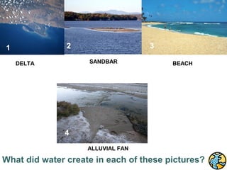 http://www.school-portal.co.uk/GroupDownloadFile.asp?file=21604




                                                                                 5
   1                                                  2                          3
                                                       2          SANDBAR
           DELTA                                                                         BEACH
   1




      4                                            4                                 6
                                                   4
                                                                  ALLUVIAL FAN

What did water create in each of these pictures?
 
