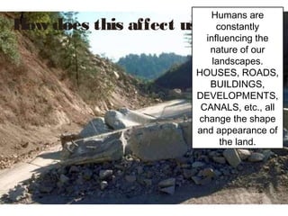 Humans are
How does this affect us?   constantly
                        influencing the
                         nature of our
                          landscapes.
                      HOUSES, ROADS,
                         BUILDINGS,
                      DEVELOPMENTS,
                       CANALS, etc., all
                      change the shape
                      and appearance of
                            the land.
 
