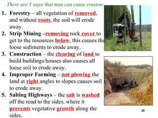 There are 5 ways that man can cause erosion:
1. Forestry – all vegetation of removed,
   and without roots, the soil will erode
   away.
2. Strip Mining –removing rock cover to
   get to the resources below, this causes the
   loose sediments to erode away.
3. Construction – the clearing of land to
   build buildings/houses also causes all
   loose soil to erode away.
4. Improper Farming – not plowing the
   land at right angles to slopes causes soil
   to erode away.
5. Salting Highways – the salt is washed
   off the road to the sides, where it
   prevents vegetative growth along the          48
   sides.
 
