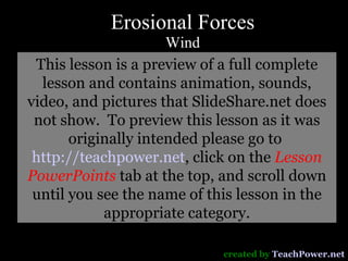Erosional Forces Wind created by  TeachPower.net This lesson is a preview of a full complete lesson and contains animation, sounds, video, and pictures that SlideShare.net does not show.  To preview this lesson as it was originally intended please go to  http://teachpower.net , click on the  Lesson PowerPoints  tab at the top, and scroll down until you see the name of this lesson in the appropriate category. 