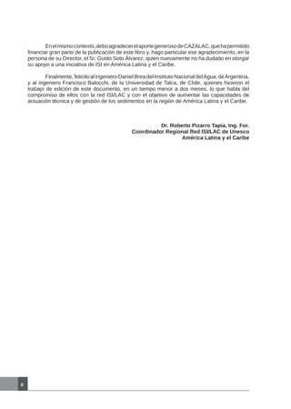 Enelmismocontexto,deboagradecerelaportegenerosodeCAZALAC,quehapermitido
financiar gran parte de la publicación de este libro y, hago particular ese agradecimiento, en la
persona de su Director, el Sr. Guido Soto Álvarez, quien nuevamente no ha dudado en otorgar
su apoyo a una iniciativa de ISI en América Latina y el Caribe.
	 Finalmente,felicitoalingenieroDanielBreadelInstitutoNacionaldelAgua,deArgentina,
y al ingeniero Francisco Balocchi, de la Universidad de Talca, de Chile, quienes hicieron el
trabajo de edición de este documento, en un tiempo menor a dos meses, lo que habla del
compromiso de ellos con la red ISI/LAC y con el objetivo de aumentar las capacidades de
actuación técnica y de gestión de los sedimentos en la región de América Latina y el Caribe.
Dr. Roberto Pizarro Tapia, Ing. For.
Coordinador Regional Red ISI/LAC de Unesco
América Latina y el Caribe
8
 