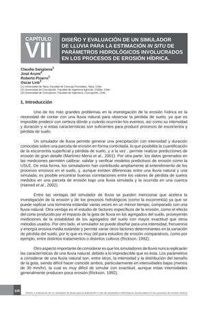 100
CAPÍTULO
VII
DISEÑO Y EVALUACIÓN DE UN SIMULADOR
DE LLUVIA PARA LA ESTIMACIÓN IN SITU DE
PARÁMETROS HIDROLÓGICOS INVOLUCRADOS
EN LOS PROCESOS DE EROSIÓN HÍDRICA.
Claudia Sangüesa
1
José Arumí
2
Roberto Pizarro
1
Oscar Link
3
(1) Universidad de Talca, Facultad de Ciencias Forestales, Talca, Chile.
(2) Universidad de Concepción, Facultad de Ingeniería Agrícola, Chillán, Chile.
(3) Universidad de Concepción, Facultad de Ingeniería, Concepción, Chile.
1. Introducción
	 Uno de los más grandes problemas en la investigación de la erosión hídrica es la
necesidad de contar con una lluvia natural para observar la pérdida de suelo, ya que es
imposible predecir con certeza dónde y cuándo ocurrirán los eventos, así como su intensidad
y duración y si estas características son suficientes para producir procesos de escorrentía y
pérdida de suelo.
	 Un simulador de lluvia permite generar una precipitación con intensidad y duración
conocidas sobre una parcela de erosión en forma controlada, lo que posibilita la cuantificación
de la escorrentía superficial y pérdida de suelo, y a la vez , permite realizar predicciones de
erosión de gran detalle (Martínez-Mena et al., 2001). Por otra parte, los datos generados en
las mediciones permiten calibrar, validar y verificar modelos predictivos de erosión como la
USLE. De esta forma, los simuladores han contribuido ampliamente al entendimiento de los
procesos erosivos en el suelo, y, aunque existen diferencias entre una lluvia natural y una
simulada, es posible encontrar buenas correlaciones entre los valores de pérdida de suelos
medidos en una parcela de erosión bajo una lluvia simulada y la ocurrida en una cuenca
(Hamed et al., 2002).
	 Entre las ventajas del simulador de lluvia se pueden mencionar que acelera la
investigación de la erosión y de los procesos hidrológicos (como la escorrentía) ya que se
puede replicar una tormenta estándar varias veces en un menor tiempo, comparado con una
lluvia natural. Otra ventaja es el estudio de factores específicos de la erosión, como el efecto
del corte producido por el impacto de la gota de lluvia en los agregados del suelo, proveyendo
mediciones de la estabilidad de los agregados del suelo con mayor exactitud que otros
métodos usados. Por otro lado, el simulador se puede diseñar para una intensidad, frecuencia
y energía erosiva media estándar y permite variar otros factores determinantes en la variación
de pérdida del suelo, por lo que es muy útil para estudios de erosión comparativos, como por
ejemplo, entre distintos tratamientos o distintos cultivos (Rickson, 1992).
	 Otro aspecto importante de considerar es que los simuladores de lluvia nunca replicarán
las características de una lluvia natural, debido a lo impredecible que es ésta. Los parámetros
a considerar de una lluvia natural son, entre otros, la intensidad y la distribución del tamaño
de la gota, siendo difícil hacer coincidir ambos, particularmente en intensidades bajas (menos
de 30 mm/hr), la cual es muy difícil de simular con exactitud, aunque estas intensidades
generalmente producen poca erosión (Rickson, 1992).
Diseño y evaluación de un simulador de lluvia para la estimación in situ de parámetros hidrológicos involucrados en los procesos de erosión hídrica.
 