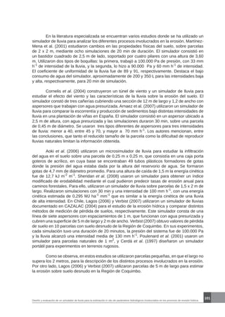 101
Diseño y evaluación de un simulador de lluvia para la estimación in situ de parámetros hidrológicos involucrados en los procesos de erosión hídrica.
	 En la literatura especializada se encuentran varios estudios donde se ha utilizado un
simulador de lluvia para analizar los diferentes procesos involucrados en la erosión. Martínez-
Mena et al. (2001) estudiaron cambios en las propiedades físicas del suelo, sobre parcelas
de 2 x 2 m, mediante ocho simulaciones de 20 min de duración. El simulador consistió en
un bastidor cuadrado de 2,5 m de lado, soportado por cuatro pilares con una altura de 3,60
m. Utilizaron dos tipos de boquillas: la primera, trabajó a 100.000 Pa de presión, con 33 mm
h-1
de intensidad de la lluvia, y la segunda, lo hizo a 90.000 Pa y 60 mm h-1
de intensidad.
El coeficiente de uniformidad de la lluvia fue de 89 y 91, respectivamente. Destaca el bajo
consumo de agua del simulador, aproximadamente de 200 y 350 L para las intensidades baja
y alta, respectivamente, para 20 min de simulación.
	 Cornelis et al. (2004) construyeron un túnel de viento y un simulador de lluvia para
estudiar el efecto del viento y las características de la lluvia sobre la erosión del suelo. El
simulador constó de tres cañerías cubriendo una sección de 12 m de largo y 1,2 de ancho con
aspersores que trabajan con agua presurizada. Arnaez et al. (2007) utilizaron un simulador de
lluvia para comparar la escorrentía y producción de sedimentos bajo distintas intensidades de
lluvia en una plantación de viñas en España. El simulador consistió en un aspersor ubicado a
2,5 m de altura, con agua presurizada y las simulaciones duraron 30 min, sobre una parcela
de 0,45 m de diámetro. Se usaron tres tipos diferentes de aspersores para tres intensidades
de lluvia: menor a 40, entre 45 y 70, y mayor a 70 mm h-1
. Los autores mencionan, entre
las conclusiones, que tanto el reducido tamaño de la parcela como la dificultad de reproducir
lluvias naturales limitan la información obtenida.
	 Aoki et al. (2006) utilizaron un microsimulador de lluvia para estudiar la infiltración
del agua en el suelo sobre una parcela de 0,25 m x 0,25 m, que consistía en una caja porta
goteros de acrílico, en cuya base se encontraban 49 tubos plásticos formadores de gotas
donde la presión del agua estaba dada por la altura del reservorio de agua. Se formaron
gotas de 4,7 mm de diámetro promedio. Para una altura de caída de 1,5 m la energía cinética
fue de 12,7 kJ m-2
m-1
. Sheridan et al. (2008) usaron un simulador para obtener un índice
modificado de erodabilidad mediante el cual pudieron predecir tasas de erosión anual para
caminos forestales. Para ello, utilizaron un simulador de lluvia sobre parcelas de 1,5 x 2 m de
largo. Realizaron simulaciones con 30 min y una intensidad de 100 mm h-1
, con una energía
cinética estimada de 0,295 MJ ha-1
mm-1
que es similar a la energía cinética de una lluvia
de alta intensidad. En Chile, Lagos (2006) y Verbist (2007) utilizaron un simulador de lluvias
documentado en CAZALAC (2004) para el estudio de la erosión hídrica y comparar distintos
métodos de medición de pérdida de suelos, respectivamente. Este simulador consta de una
línea de siete aspersores con espaciamientos de 1 m, que funcionan con agua presurizada y
cubren una superficie de 5 m de largo y 2 m de ancho. Verbist (2007) obtuvo valores de pérdida
de suelo en 10 parcelas con suelo desnudo de la Región de Coquimbo. En sus experimentos,
cada simulación tuvo una duración de 20 minutos, la presión del sistema fue de 100.000 Pa
y la lluvia alcanzó una intensidad media de 130 mm h-1
. Poulenard et al. (2001) usaron un
simulador para parcelas naturales de 1 m2
, y Cerdá et al. (1997) diseñaron un simulador
portátil para experimentos en terrenos rugosos.
	 Como se observa, en estos estudios se utilizaron parcelas pequeñas, en que el largo no
supera los 2 metros, para la descripción de los distintos procesos involucrados en la erosión.
Por otro lado, Lagos (2006) y Verbist (2007) utilizaron parcelas de 5 m de largo para estimar
la erosión sobre suelo desnudo en la Región de Coquimbo.
 