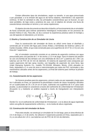 102
Diseño y evaluación de un simulador de lluvia para la estimación in situ de parámetros hidrológicos involucrados en los procesos de erosión hídrica.
	 Existen diferentes tipos de simuladores, según su tamaño, si usa agua presurizada
o por gravedad, o si la emisión del agua es de forma rotatoria, intermitente o de aspersión
continua. Si bien la variedad es alta, las principales características que se buscan, es que
sean portátiles, de bajo costo y prácticos de usar, con el objetivo de simular una lluvia de
características conocidas en terreno y con varias repeticiones.
	 El objetivo de este documento es describir el diseño y el funcionamiento de un simulador
de lluvia construido para estimar parámetros hidrológicos involucrados en los procesos de
erosión hídrica in situ. Para ello, se da a conocer la experiencia práctica sobre el montaje y
uso del aparato en laboratorio y en terreno.
2. Diseño y Construcción de un Simulador de Lluvia
	 Para la construcción del simulador de lluvia se utilizó como base el diseñado y
construido por el Centro del Agua para Zonas Áridas y Semiáridas de América Latina y El
Caribe (Cazalac, 2004), el que está construido para una superficie de 10 m2
(5 x 2 m) con una
línea de 7 aspersores.
	 Así, el simulador construido consiste en un sistema de aspersión continua con agua
presurizada para una parcela de 1 m de ancho y 2,5 m de largo. Para el sistema de presión
se usó una bomba de dos tiempos con una cilindrada de 30,5 cm3
y potencia de 1 kW. Las
tuberías son de PVC de 32 mm de diámetro. El sistema de aspersión está compuesto por
cuatro aspersores del tipo spray nozzles, con boquillas de aspersión de cono lleno, tipo
Unijet (Spraying Systems Co., modelo TG-SS14W, Wheaton, Illinois, USA) ubicados en
línea, separados a 1 m unos de otros e interconectados por tubos de PVC, terminales y dos
manómetros ubicados antes de los aspersores y al final del sistema para verificar la presión
de trabajo.
2.1. Caracterización de los aspersores
	 Se hicieron pruebas para los aspersores, primero cada uno por separado y luego para
los 4 ubicados en línea; se caracterizó la pluviosidad a través de vasos receptores ubicados
en un cuadriculado de 25 x 25 cm en el suelo, cubriendo una superficie de 4 m2
para cada
prueba. La pluviosidad se caracterizó a través del coeficiente de uniformidad de Christiansen
(Ecuación 1) y mediante un análisis espacial a través de triangulación con interpolación
lineal.
Donde CU: es el coeficiente de uniformidad de Christiansen; x es la altura de agua registrada
sobre una grilla de espaciamiento uniforme y es la media de altura registrada.
2.2. Construcción del simulador de lluvia
	 Para este estudio, se construyó un simulador de 3 m de largo, para un área efectiva de
2,5 m de largo y 1 m de ancho. Se utilizaron 4 aspersores puestos en línea, separados por 1
m y a una altura de 1,8 m. Las tuberías son de PVC de 32 mm de diámetro.
CU = 100 ( ∑|x - x|
∑x )1-
(1)
 