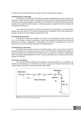103
Diseño y evaluación de un simulador de lluvia para la estimación in situ de parámetros hidrológicos involucrados en los procesos de erosión hídrica.
El sistema de simulación de lluvia se puede dividir en las siguientes 4 partes:
a) Alimentación y descarga:
	 Consta de un codo donde se conecta la manguera alimentadora de agua al sistema de
aspersión; 2 llaves de corte rápido, una que abre o cierra el paso de agua hacia los aspersores
y otra para la descarga del agua, conectada a una manguera de evacuación del agua cuando
el paso a los aspersores está cerrado; y 1 llave que ayuda a regular la presión de trabajo de
los aspersores (Figura 1).
	 Con la llave de descarga se minimiza el tiempo de corte del agua en los aspersores,
tiempo que sería mayor si se cortase directamente en la bomba. Se usó una bomba de 2
tiempos de 30,5 cm3 de cilindrada y potencia de 1 kW.
b) Sistema de aspersión
	 Consta de 4 aspersores ubicados en línea a 1 m de distancia unidos en tubos de
pvc, con terminales y uniones americanas. Estas últimas facilitan la ubicación vertical de los
aspersores. También se agregaron 2 manómetros, uno antes de los aspersores y el otro al
final, de tal forma de corroborar la presión de trabajo (Figura 1).
c) Soporte de la estructura
	 El objetivo de la estructura es tener un soporte rígido y firme y a la vez que sea fácil de
transportar, tanto por su tamaño como por su peso. De esta forma, el sistema de soporte se
basa en 4 pilares de fierro (perfil 2x1) ubicados como se muestra en la Figura 2. Estos pilares
están enterrados aproximadamente 5 cm en el suelo y afirmados por un sistema de lienzas o
vientos con estacas.
d) Cortina cortaviento
	 Se usó malla Rachel afirmada sobre jalones y sistema de lienzas, con el objetivo de
realizar las simulaciones en condiciones sin viento, ya que éste incide fuertemente en las
características erosivas de la lluvia simulada (Erpul, 2002).
Figura 1. Esquema del simulador de lluvia; (A): alimentación de agua; (B): llaves de corte rápido; (C) Manguera
de evacuación; (D): llave de regulación de presión
 