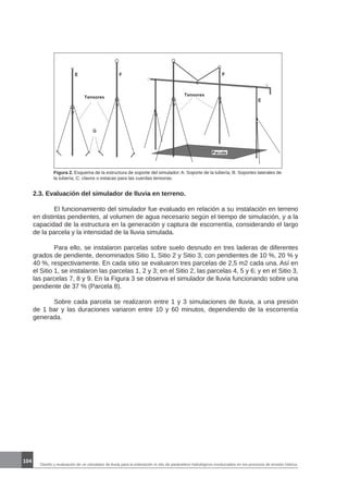 104
Diseño y evaluación de un simulador de lluvia para la estimación in situ de parámetros hidrológicos involucrados en los procesos de erosión hídrica.
Figura 2. Esquema de la estructura de soporte del simulador. A: Soporte de la tubería; B: Soportes laterales de
la tubería; C: clavos o estacas para las cuerdas tensoras.
2.3. Evaluación del simulador de lluvia en terreno.
	 El funcionamiento del simulador fue evaluado en relación a su instalación en terreno
en distintas pendientes, al volumen de agua necesario según el tiempo de simulación, y a la
capacidad de la estructura en la generación y captura de escorrentía, considerando el largo
de la parcela y la intensidad de la lluvia simulada.
	 Para ello, se instalaron parcelas sobre suelo desnudo en tres laderas de diferentes
grados de pendiente, denominados Sitio 1, Sitio 2 y Sitio 3, con pendientes de 10 %, 20 % y
40 %, respectivamente. En cada sitio se evaluaron tres parcelas de 2,5 m2 cada una. Así en
el Sitio 1, se instalaron las parcelas 1, 2 y 3; en el Sitio 2, las parcelas 4, 5 y 6; y en el Sitio 3,
las parcelas 7, 8 y 9. En la Figura 3 se observa el simulador de lluvia funcionando sobre una
pendiente de 37 % (Parcela 8).
	 Sobre cada parcela se realizaron entre 1 y 3 simulaciones de lluvia, a una presión
de 1 bar y las duraciones variaron entre 10 y 60 minutos, dependiendo de la escorrentía
generada.
 