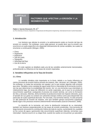 En este capítulo se detallará cada una de las variables anteriormente mencionadas,
profundizando su influencia en las tasas de erosión esperadas.
2. Variables Influyentes en la Tasa de Erosión
2.1. Clima
	 La variable climática más importante es la lluvia, debido a su fuerte influencia en
ciertos procesos de erosión hídrica (erosión de impacto, riles, cárcavas, etc.) (Morgan, 2005).
Sin embargo, no todas las tormentas son iguales, por lo que existen algunas más erosivas
que otras. Variables como cantidad de agua caída (mm) e intensidad de la tormenta (mm/hr),
son las que determinan la erodabilidad del evento. Así, en una tormenta cuya intensidad es
relativamente baja, las tasas de infiltración no serán superadas, por lo que no se producirá
escurrimiento superficial, soslayando el proceso de erosión laminar, así como la formación
de riles y cárcavas. Además, dicha tormenta no producirá erosión de impacto relevante, pues
el tamaño de sus gotas no contará con suficiente energía cinética como para desprender las
partículas de suelo superficial desnudo. Por otro lado, una tormenta intensa, no sólo presenta
un alto potencial de erosión de impacto, sino que también genera escorrentía superficial,
dando lugar a los procesos erosivos anteriormente mencionados (García-Chevesich, 2008).
	 La duración de la tormenta, así como la distribución temporal de su intensidad,
también son factores preponderantes en las tasas de erosión producidas. Una tormenta de
larga duración provocará la contribución hídrica de toda la cuenca, aumentando los caudales
en los cursos de agua y generando más escurrimiento superficial. Además, tormentas cuya
intensidad máxima ocurre en su etapa final, cuando los suelos se encuentran ya saturados,
FACTORES QUE AFECTAN LA EROSIÓN Y LA
SEDIMENTACIÓN
9
Pablo A. García-Chevesich, Ph. D.
1
1. Introducción
	 Los factores que afectan la erosión y la sedimentación están en función del tipo de
erosión en cuestión. Sin embargo, como regla general, se puede decir que la erosión que
ocurrirá en un suelo específico va a depender directamente de ciertas variables, las cuales se
enumeran a continuación (Morgan, 2005):
Clima
Vegetación
Hojarasca
Tipo de suelo
Topografía
Velocidad del flujo
Uso de la tierra
CAPÍTULO
I
Factores que afectan la erosión y la sedimentación
(1) The University of Arizona. Department of Agricultural and Biosystems Engineering. International Erosion Control Association.
 